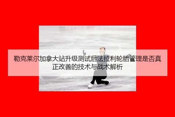 勒克莱尔加拿大站升级测试后法拉利轮胎管理是否真正改善的技术与战术解析