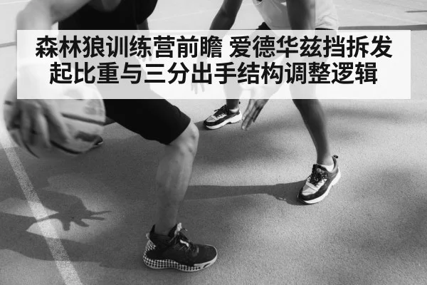 森林狼训练营前瞻 爱德华兹挡拆发起比重与三分出手结构调整逻辑