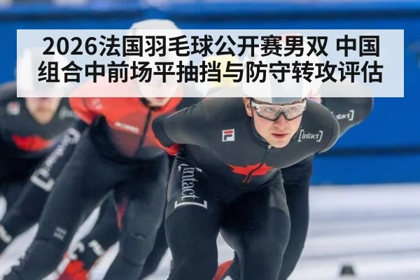 2026法国羽毛球公开赛男双 中国组合中前场平抽挡与防守转攻评估